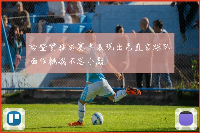 哈登赞猛龙赛季表现出色直言球队面临挑战不容小觑