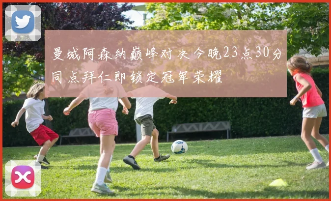 曼城阿森纳巅峰对决今晚23点30分同点拜仁即锁定冠军荣耀