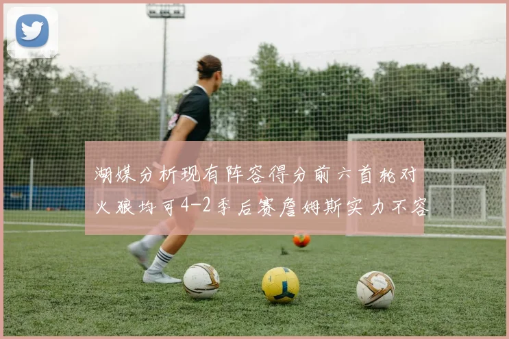 湖媒分析现有阵容得分前六首轮对火狼均可4-2季后赛詹姆斯实力不容小觑