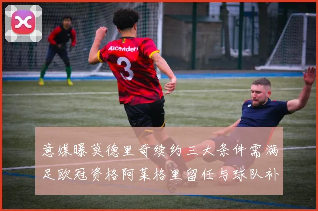 意媒曝莫德里奇续约三大条件需满足欧冠资格阿莱格里留任与球队补强
