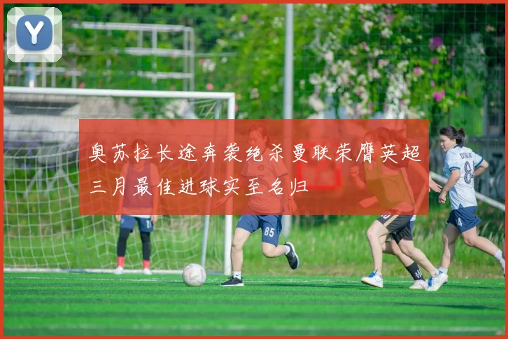 奥苏拉长途奔袭绝杀曼联荣膺英超三月最佳进球实至名归