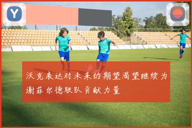 沃克表达对未来的期望渴望继续为谢菲尔德联队贡献力量