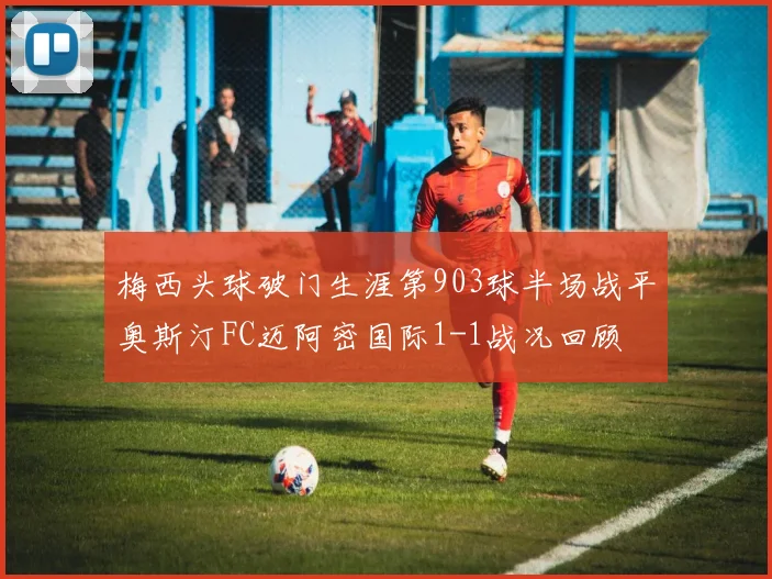 梅西头球破门生涯第903球半场战平奥斯汀FC迈阿密国际1-1战况回顾