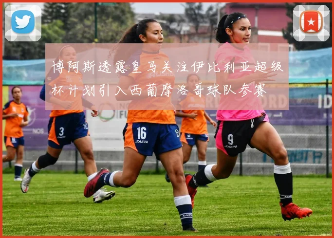 博阿斯透露皇马关注伊比利亚超级杯计划引入西葡摩洛哥球队参赛
