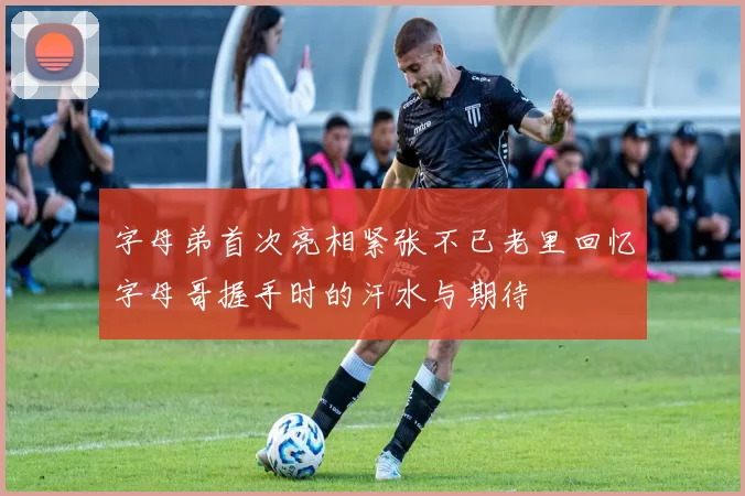 字母弟首次亮相紧张不已老里回忆字母哥握手时的汗水与期待