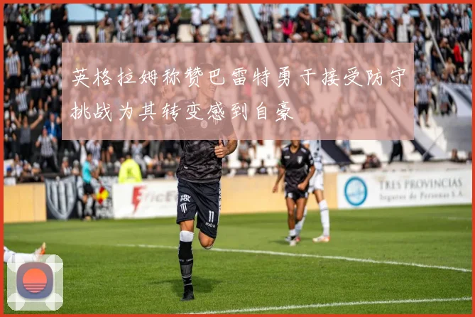 英格拉姆称赞巴雷特勇于接受防守挑战为其转变感到自豪