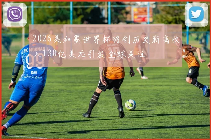 2026美加墨世界杯将创历史新高收入130亿美元引发全球关注