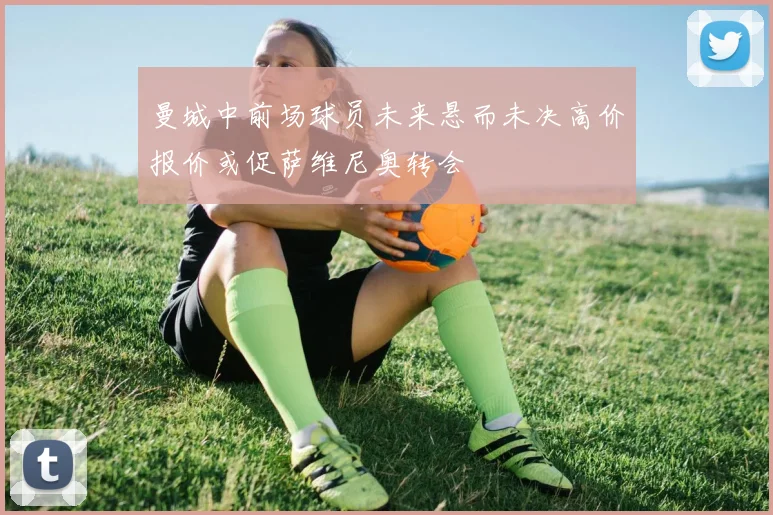 曼城中前场球员未来悬而未决高价报价或促萨维尼奥转会
