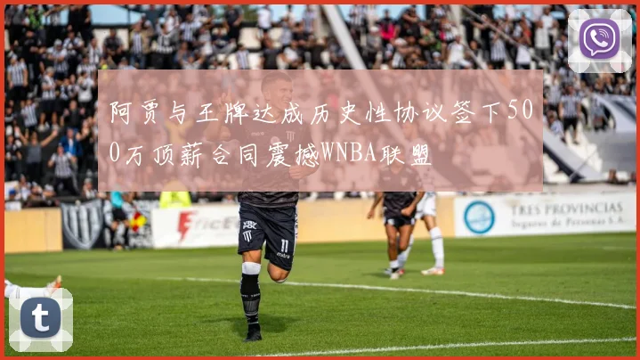 阿贾与王牌达成历史性协议签下500万顶薪合同震撼WNBA联盟