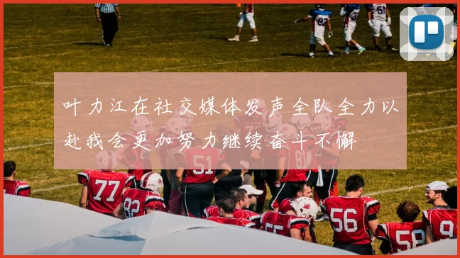 叶力江在社交媒体发声全队全力以赴我会更加努力继续奋斗不懈